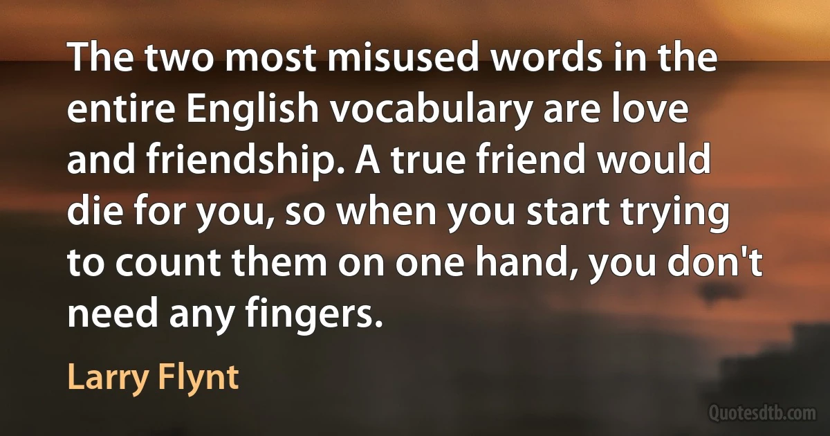 The two most misused words in the entire English vocabulary are love and friendship. A true friend would die for you, so when you start trying to count them on one hand, you don't need any fingers. (Larry Flynt)