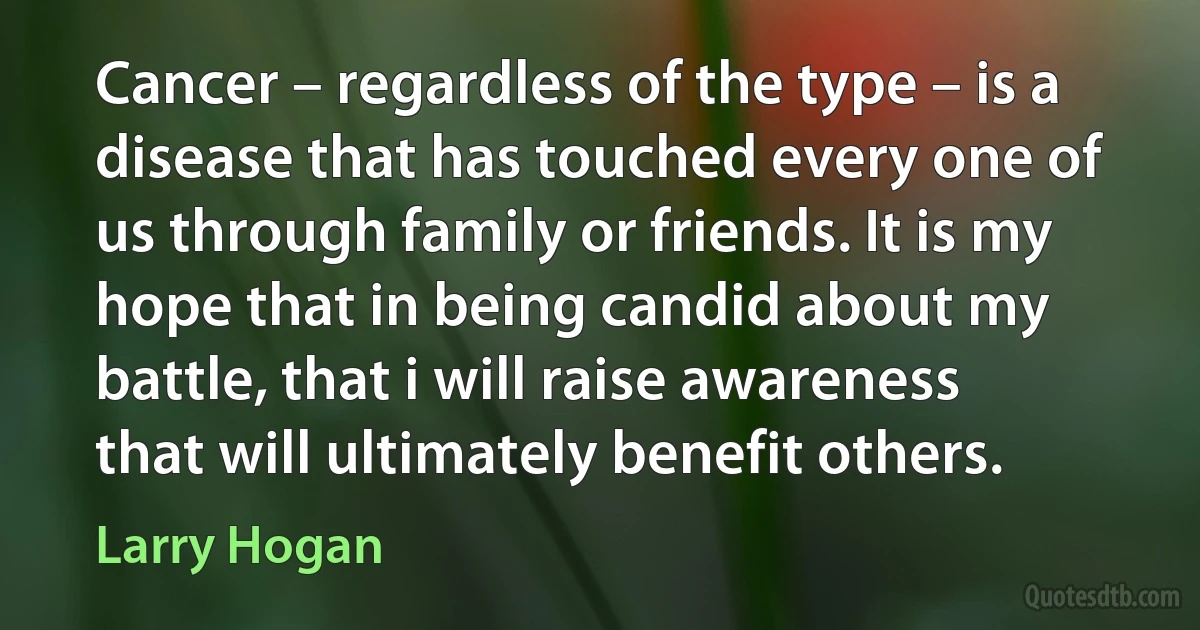 Cancer – regardless of the type – is a disease that has touched every one of us through family or friends. It is my hope that in being candid about my battle, that i will raise awareness that will ultimately benefit others. (Larry Hogan)