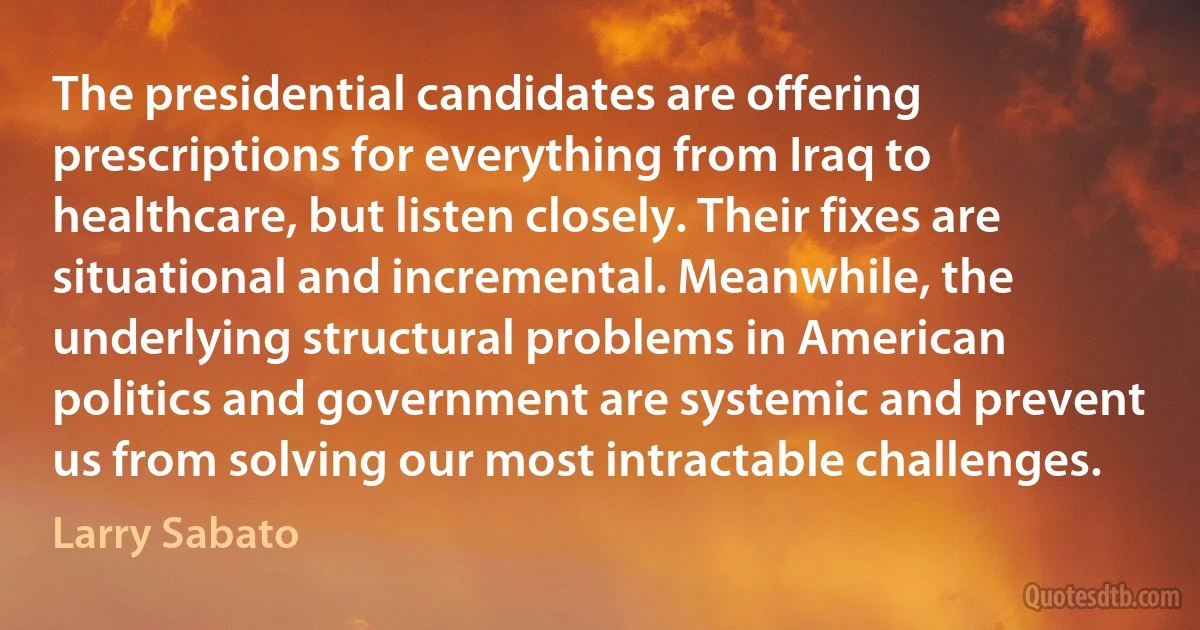 The presidential candidates are offering prescriptions for everything from Iraq to healthcare, but listen closely. Their fixes are situational and incremental. Meanwhile, the underlying structural problems in American politics and government are systemic and prevent us from solving our most intractable challenges. (Larry Sabato)