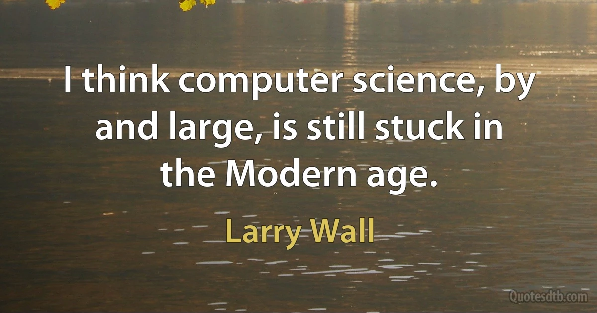 I think computer science, by and large, is still stuck in the Modern age. (Larry Wall)