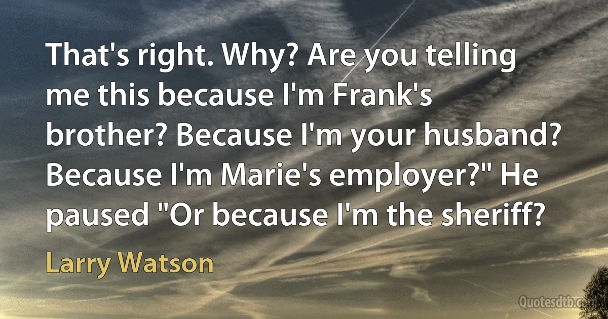 That's right. Why? Are you telling me this because I'm Frank's brother? Because I'm your husband? Because I'm Marie's employer?" He paused "Or because I'm the sheriff? (Larry Watson)