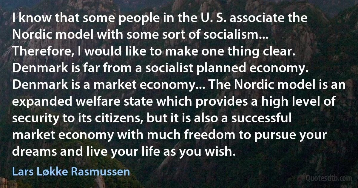 I know that some people in the U. S. associate the Nordic model with some sort of socialism... Therefore, I would like to make one thing clear. Denmark is far from a socialist planned economy. Denmark is a market economy... The Nordic model is an expanded welfare state which provides a high level of security to its citizens, but it is also a successful market economy with much freedom to pursue your dreams and live your life as you wish. (Lars Løkke Rasmussen)