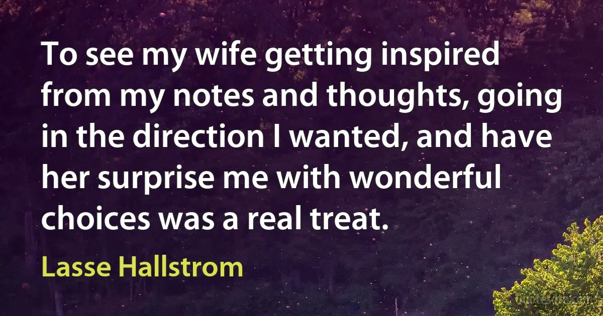 To see my wife getting inspired from my notes and thoughts, going in the direction I wanted, and have her surprise me with wonderful choices was a real treat. (Lasse Hallstrom)