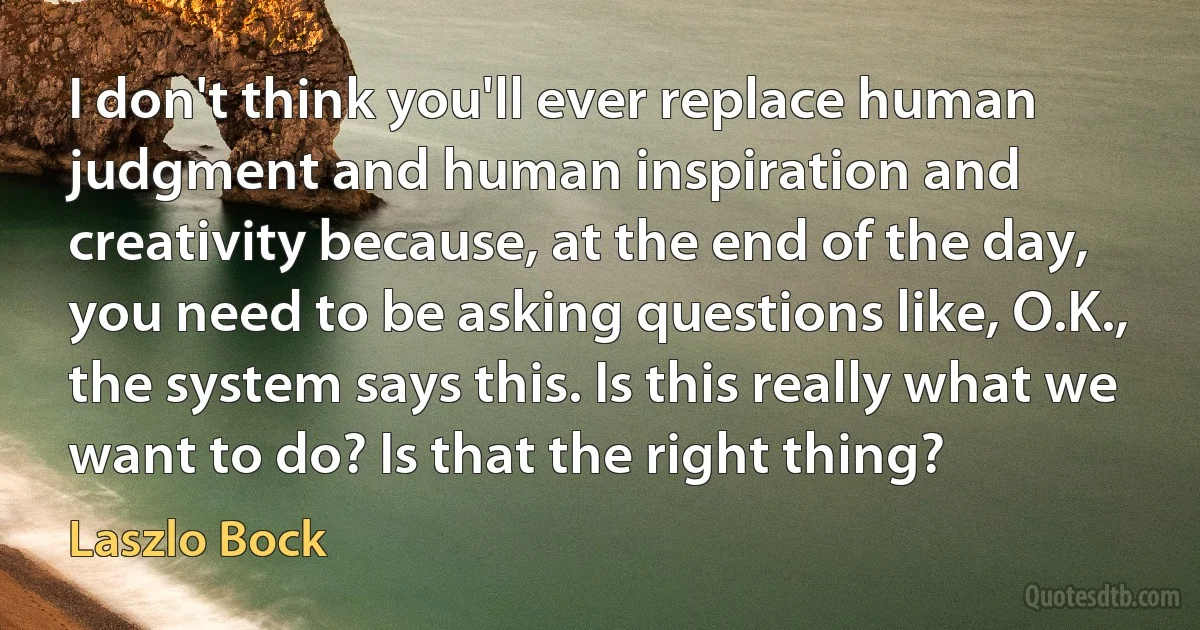 I don't think you'll ever replace human judgment and human inspiration and creativity because, at the end of the day, you need to be asking questions like, O.K., the system says this. Is this really what we want to do? Is that the right thing? (Laszlo Bock)