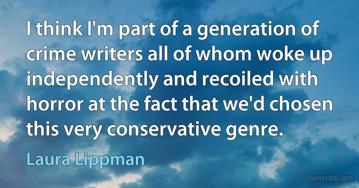 I think I'm part of a generation of crime writers all of whom woke up independently and recoiled with horror at the fact that we'd chosen this very conservative genre. (Laura Lippman)