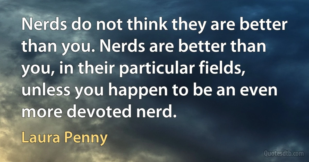 Nerds do not think they are better than you. Nerds are better than you, in their particular fields, unless you happen to be an even more devoted nerd. (Laura Penny)