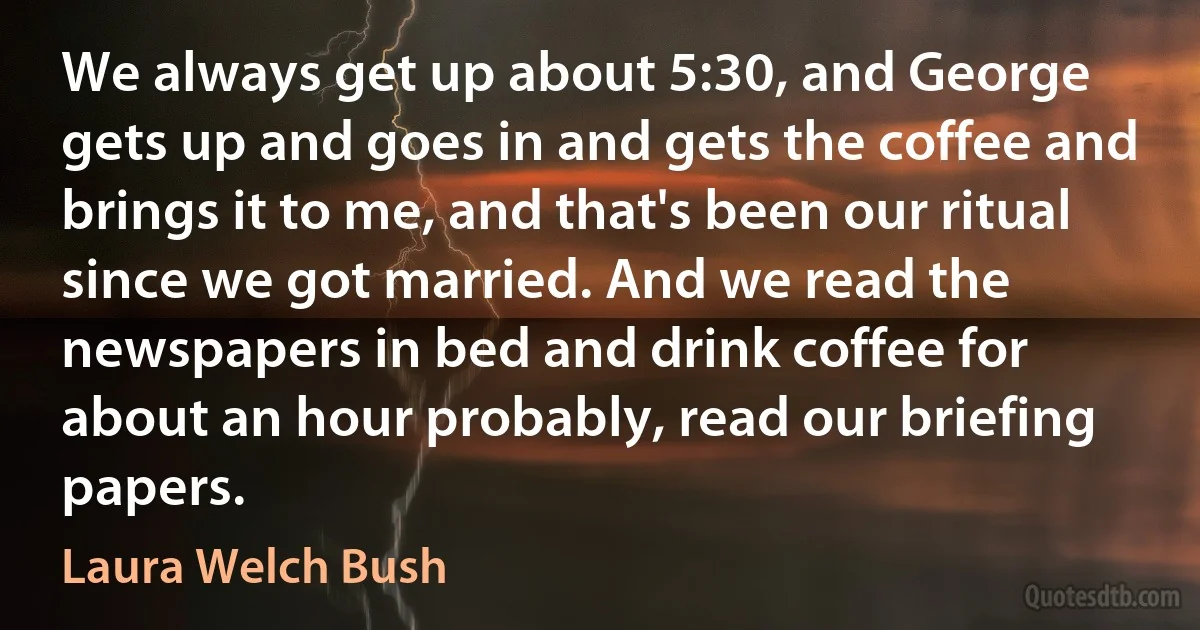 We always get up about 5:30, and George gets up and goes in and gets the coffee and brings it to me, and that's been our ritual since we got married. And we read the newspapers in bed and drink coffee for about an hour probably, read our briefing papers. (Laura Welch Bush)