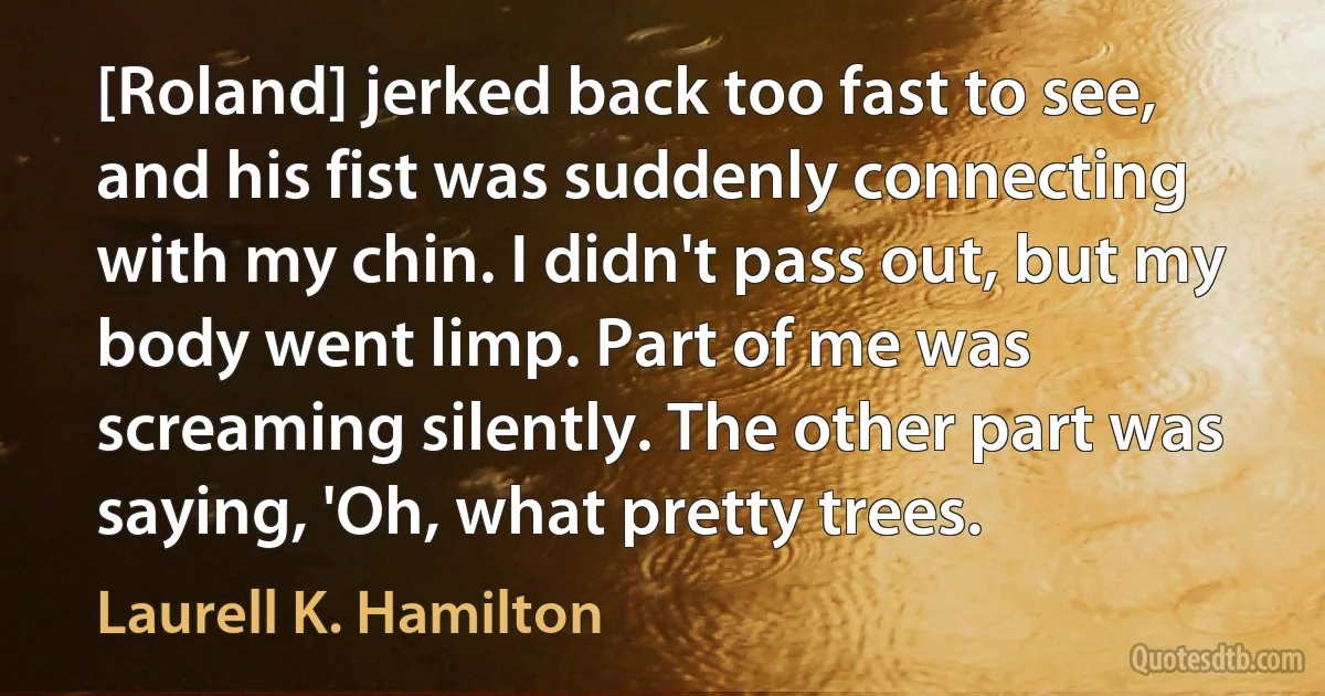 [Roland] jerked back too fast to see, and his fist was suddenly connecting with my chin. I didn't pass out, but my body went limp. Part of me was screaming silently. The other part was saying, 'Oh, what pretty trees. (Laurell K. Hamilton)