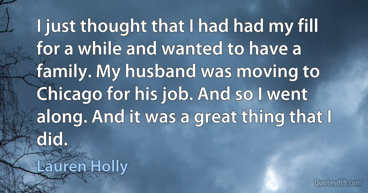 I just thought that I had had my fill for a while and wanted to have a family. My husband was moving to Chicago for his job. And so I went along. And it was a great thing that I did. (Lauren Holly)