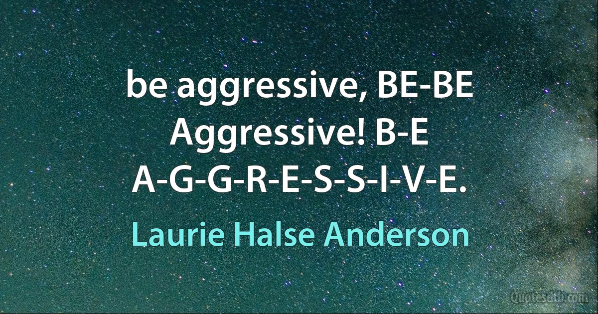 be aggressive, BE-BE Aggressive! B-E
A-G-G-R-E-S-S-I-V-E. (Laurie Halse Anderson)