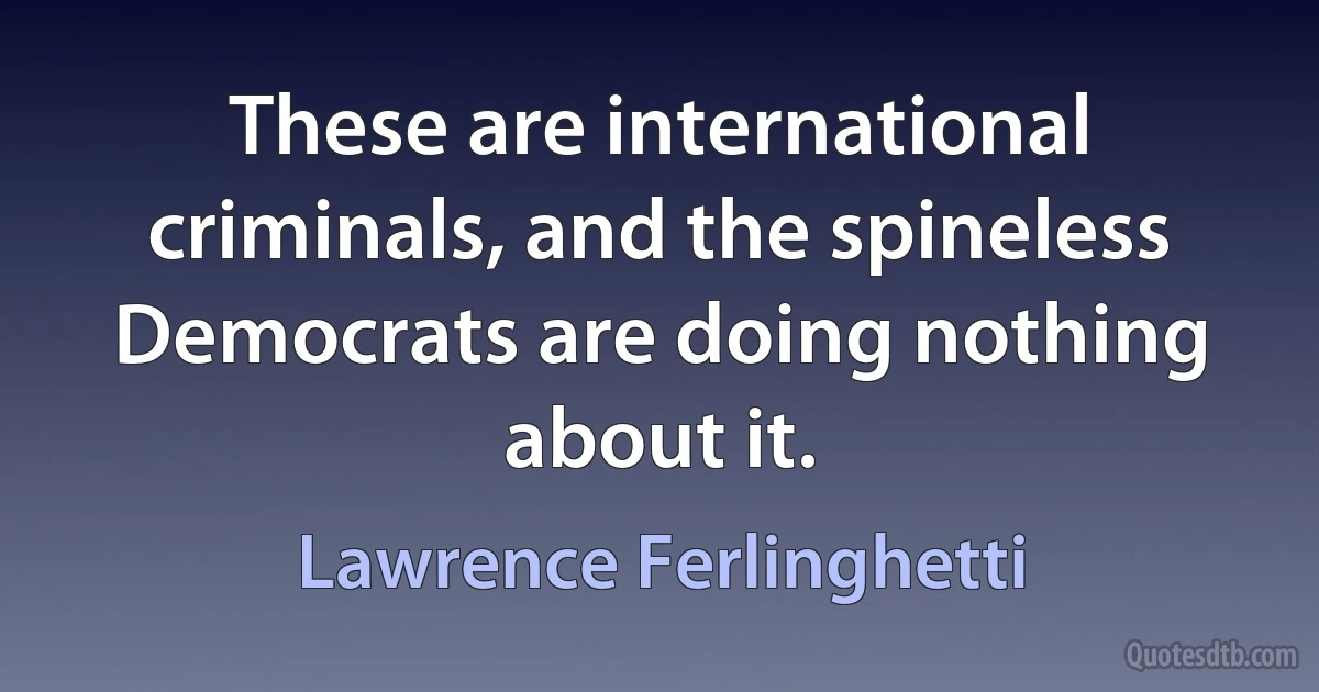 These are international criminals, and the spineless Democrats are doing nothing about it. (Lawrence Ferlinghetti)