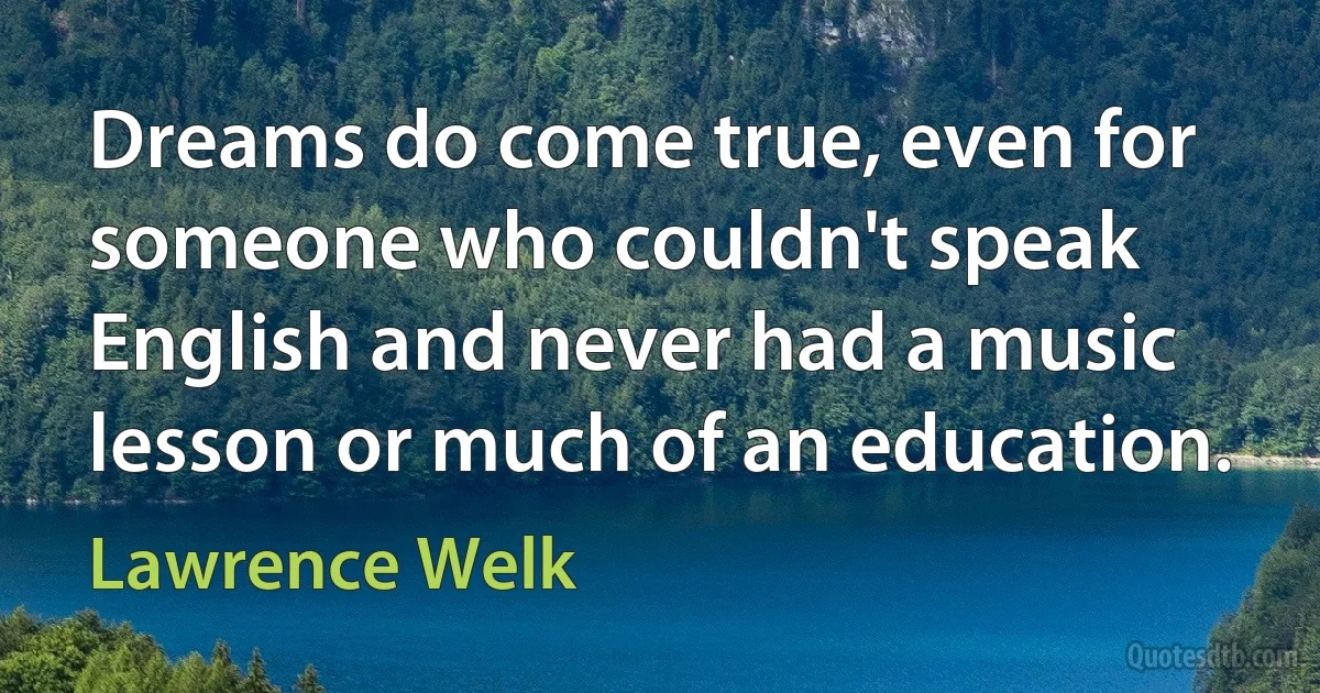 Dreams do come true, even for someone who couldn't speak English and never had a music lesson or much of an education. (Lawrence Welk)