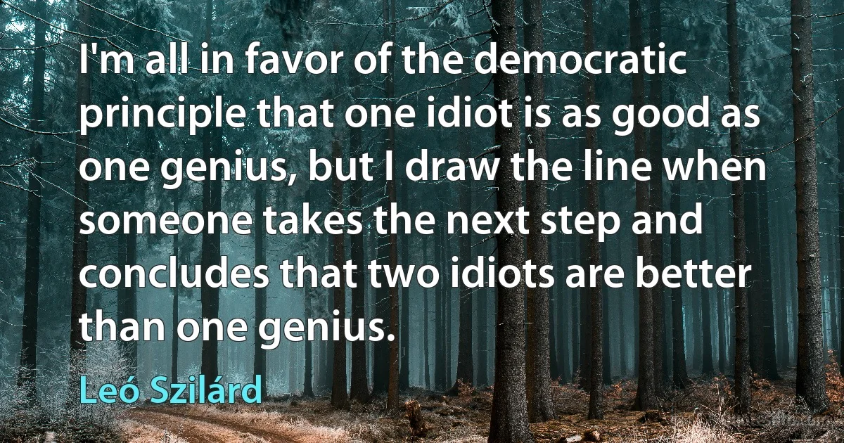 I'm all in favor of the democratic principle that one idiot is as good as one genius, but I draw the line when someone takes the next step and concludes that two idiots are better than one genius. (Leó Szilárd)