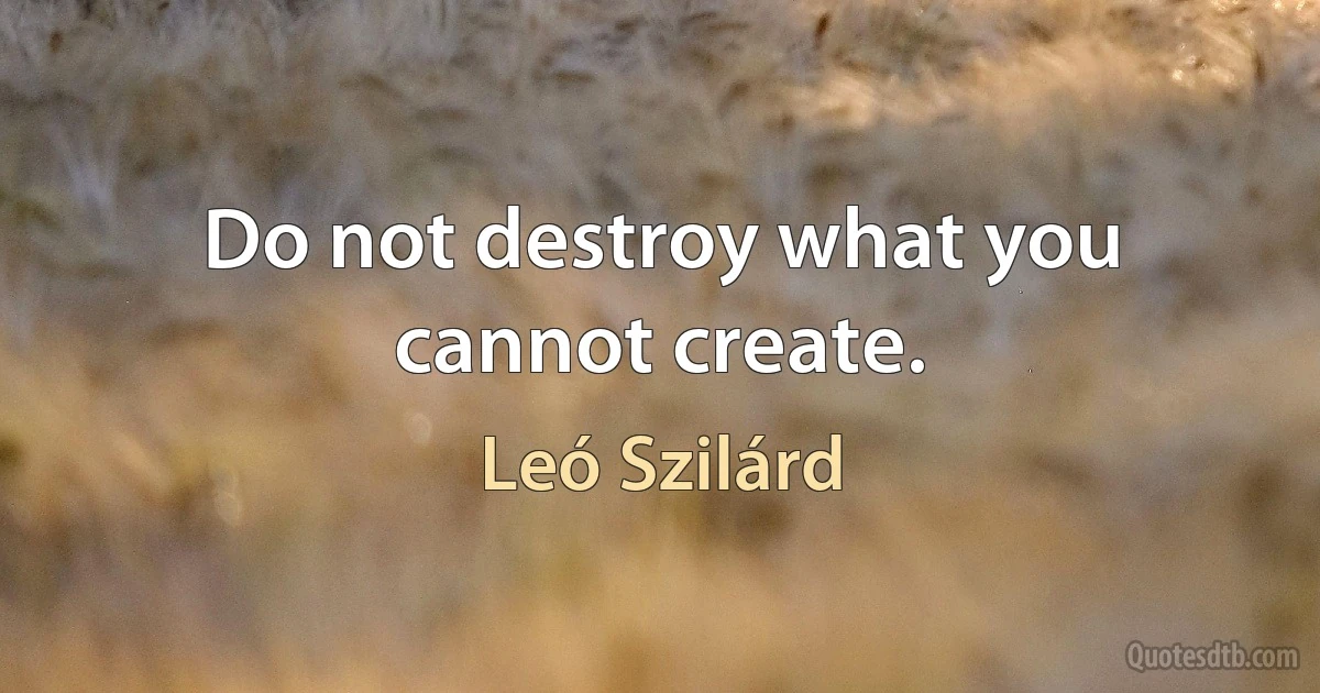 Do not destroy what you cannot create. (Leó Szilárd)