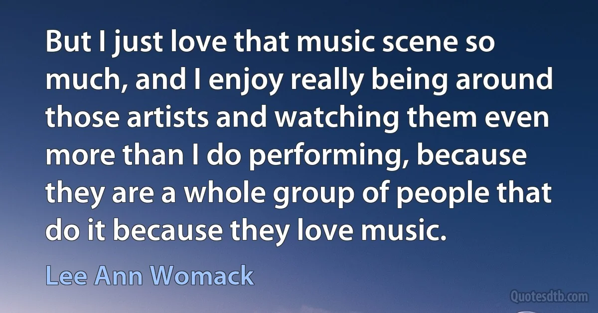 But I just love that music scene so much, and I enjoy really being around those artists and watching them even more than I do performing, because they are a whole group of people that do it because they love music. (Lee Ann Womack)