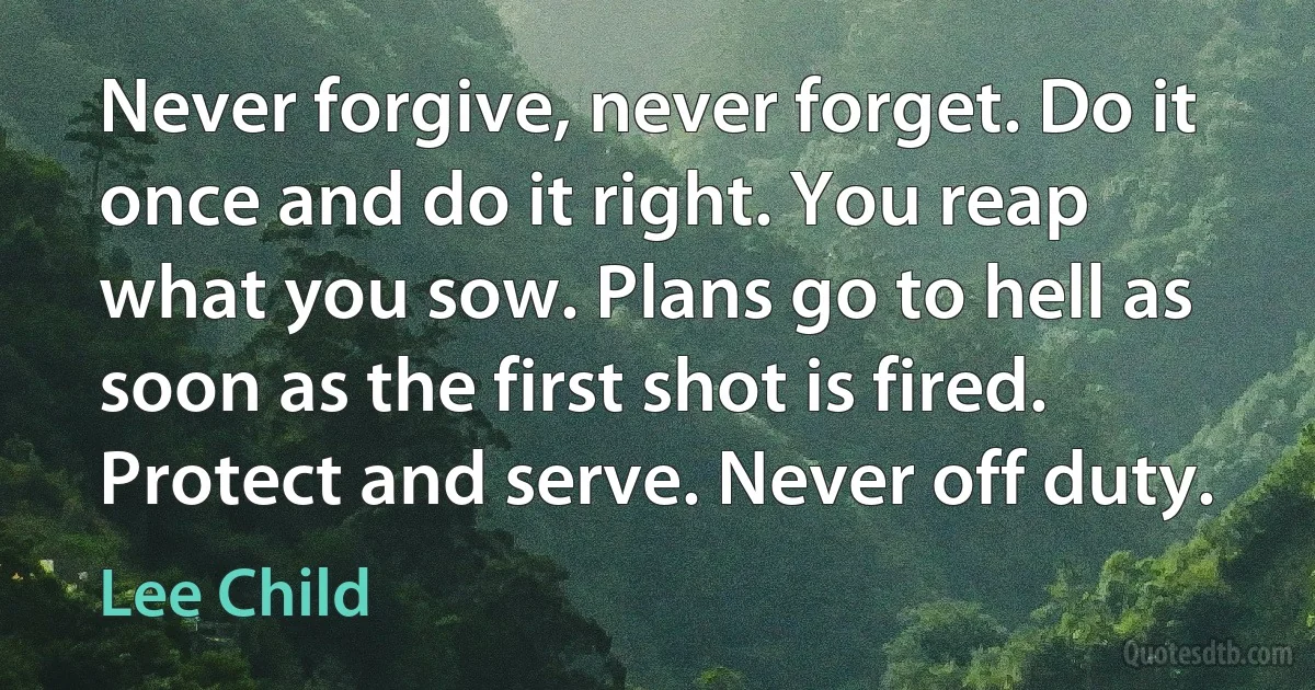 Never forgive, never forget. Do it once and do it right. You reap what you sow. Plans go to hell as soon as the first shot is fired. Protect and serve. Never off duty. (Lee Child)