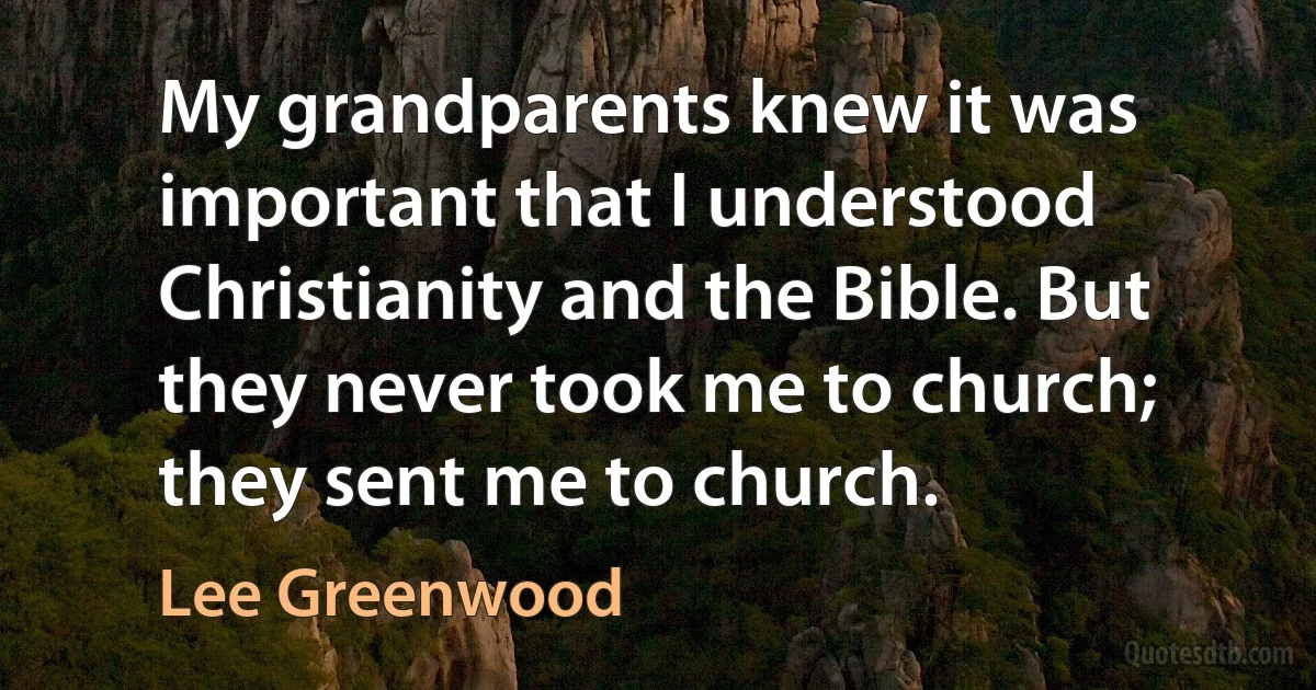 My grandparents knew it was important that I understood Christianity and the Bible. But they never took me to church; they sent me to church. (Lee Greenwood)