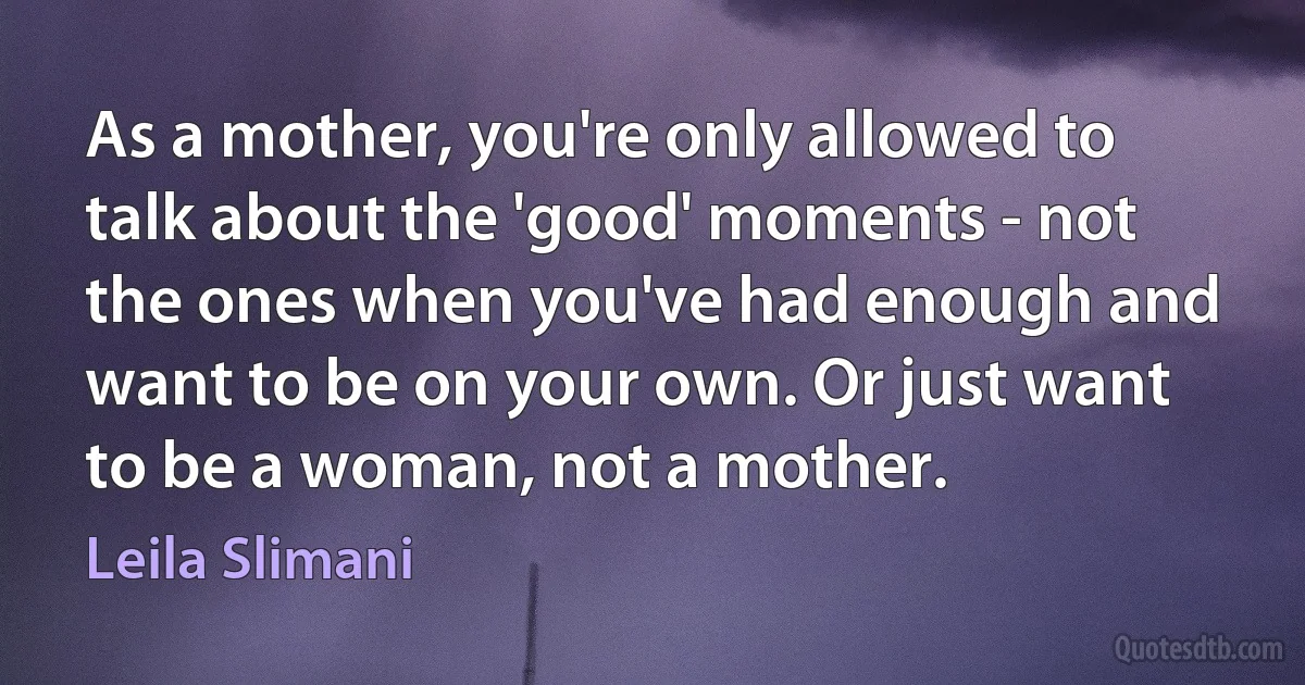 As a mother, you're only allowed to talk about the 'good' moments - not the ones when you've had enough and want to be on your own. Or just want to be a woman, not a mother. (Leila Slimani)