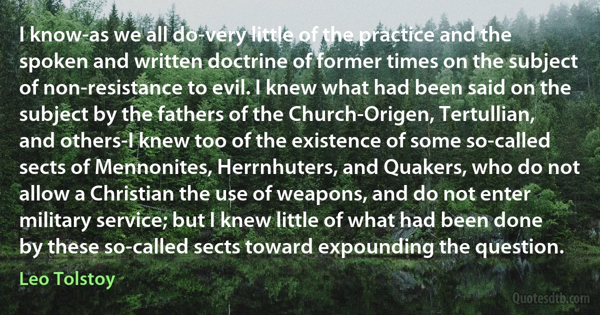 I know-as we all do-very little of the practice and the spoken and written doctrine of former times on the subject of non-resistance to evil. I knew what had been said on the subject by the fathers of the Church-Origen, Tertullian, and others-I knew too of the existence of some so-called sects of Mennonites, Herrnhuters, and Quakers, who do not allow a Christian the use of weapons, and do not enter military service; but I knew little of what had been done by these so-called sects toward expounding the question. (Leo Tolstoy)