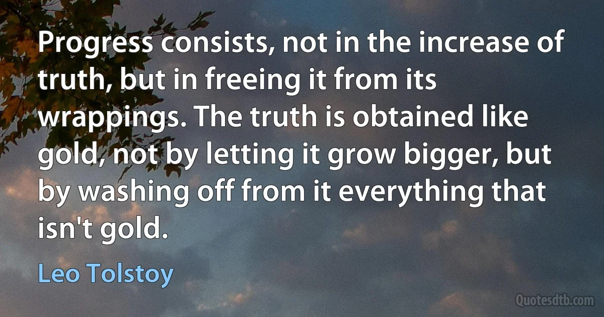 Progress consists, not in the increase of truth, but in freeing it from its wrappings. The truth is obtained like gold, not by letting it grow bigger, but by washing off from it everything that isn't gold. (Leo Tolstoy)