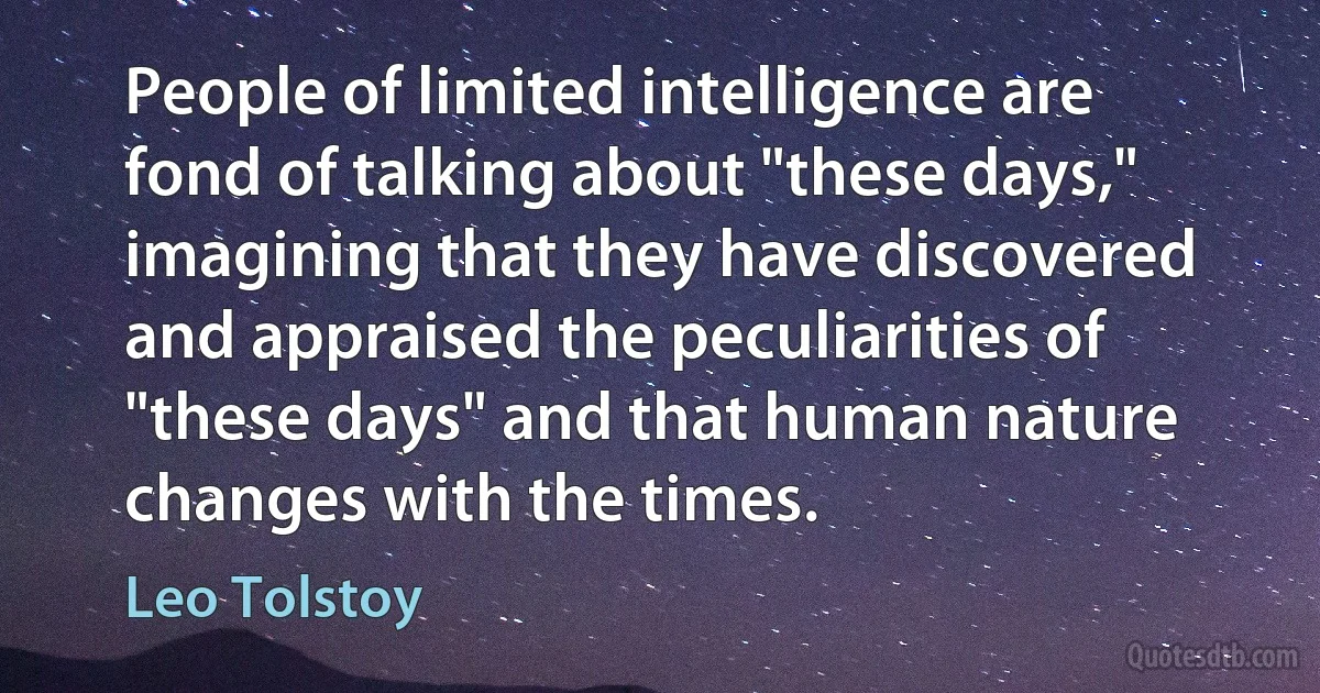 People of limited intelligence are fond of talking about "these days," imagining that they have discovered and appraised the peculiarities of "these days" and that human nature changes with the times. (Leo Tolstoy)