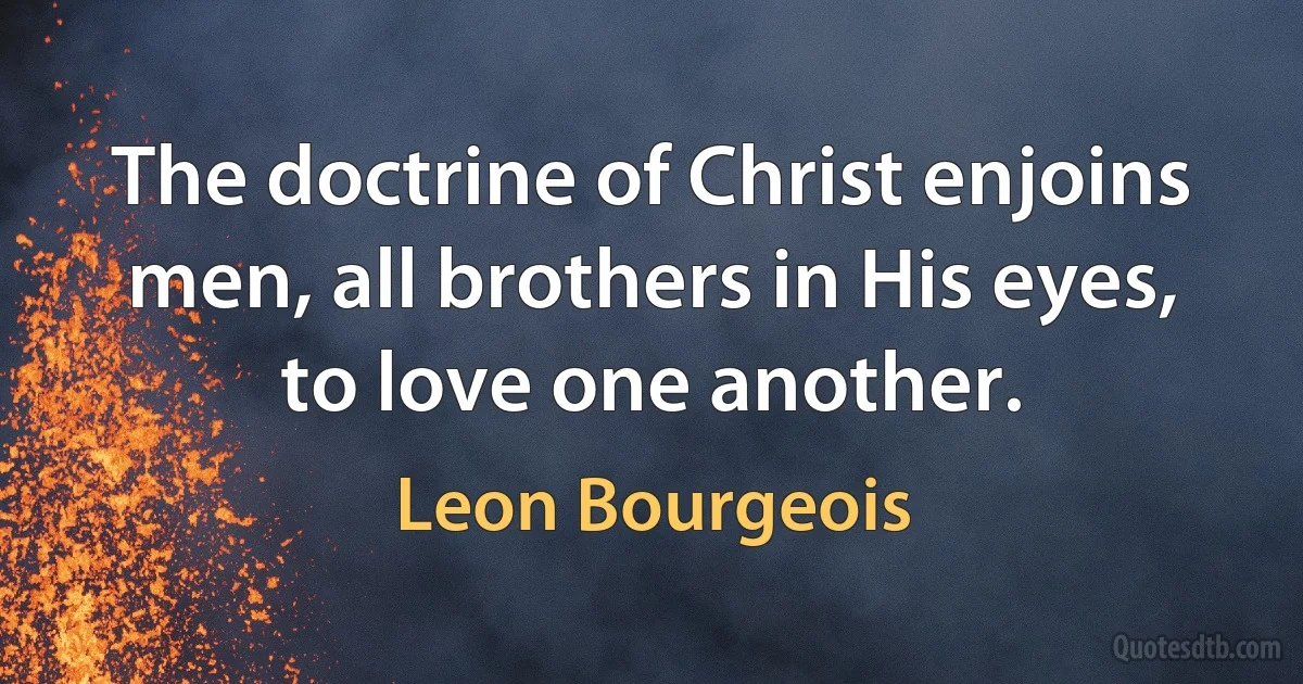 The doctrine of Christ enjoins men, all brothers in His eyes, to love one another. (Leon Bourgeois)