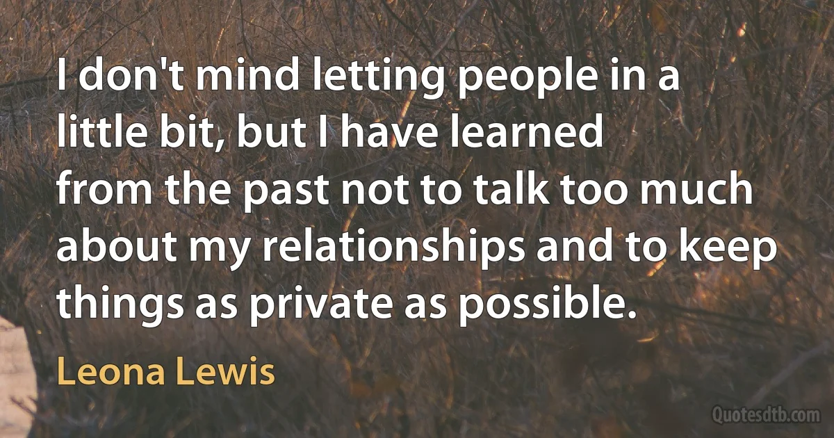 I don't mind letting people in a little bit, but I have learned from the past not to talk too much about my relationships and to keep things as private as possible. (Leona Lewis)