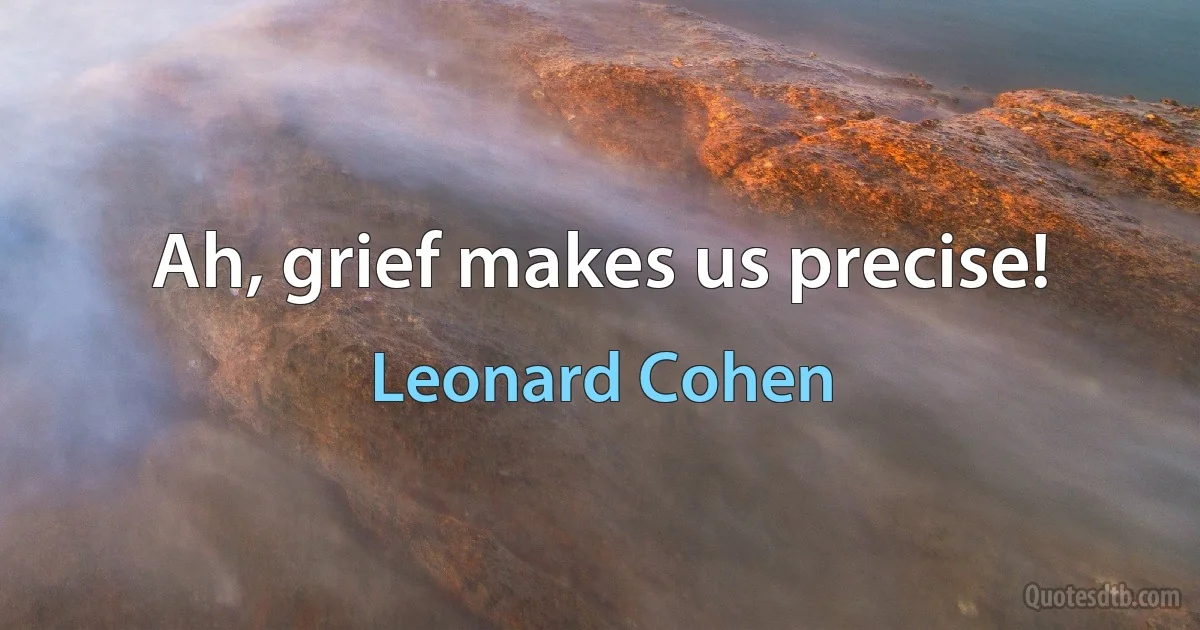 Ah, grief makes us precise! (Leonard Cohen)