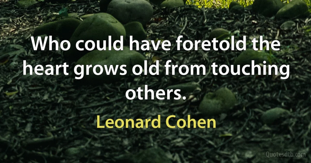 Who could have foretold the heart grows old from touching others. (Leonard Cohen)