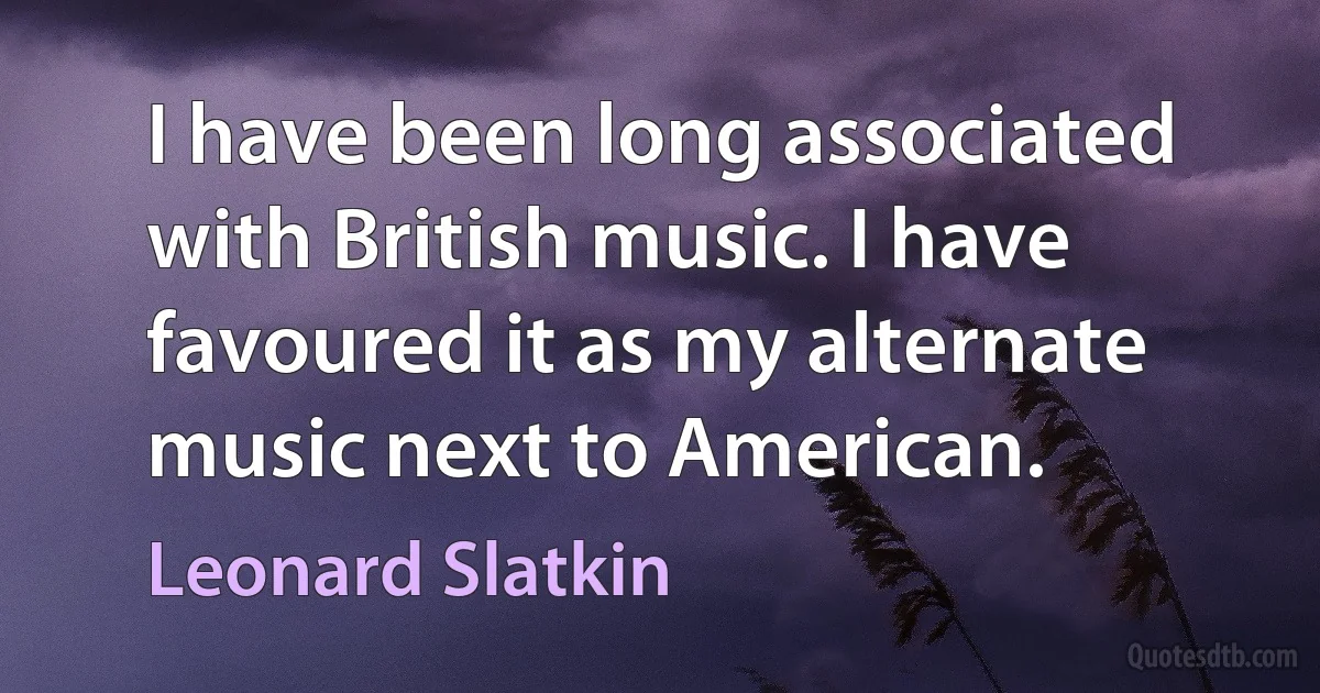 I have been long associated with British music. I have favoured it as my alternate music next to American. (Leonard Slatkin)