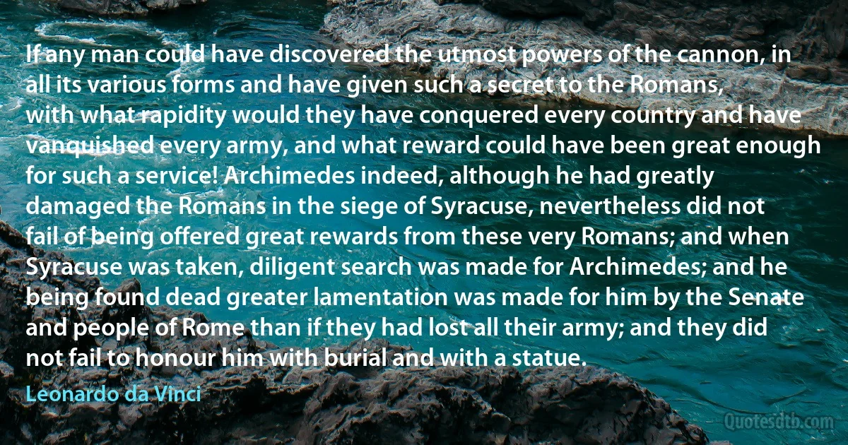 If any man could have discovered the utmost powers of the cannon, in all its various forms and have given such a secret to the Romans, with what rapidity would they have conquered every country and have vanquished every army, and what reward could have been great enough for such a service! Archimedes indeed, although he had greatly damaged the Romans in the siege of Syracuse, nevertheless did not fail of being offered great rewards from these very Romans; and when Syracuse was taken, diligent search was made for Archimedes; and he being found dead greater lamentation was made for him by the Senate and people of Rome than if they had lost all their army; and they did not fail to honour him with burial and with a statue. (Leonardo da Vinci)