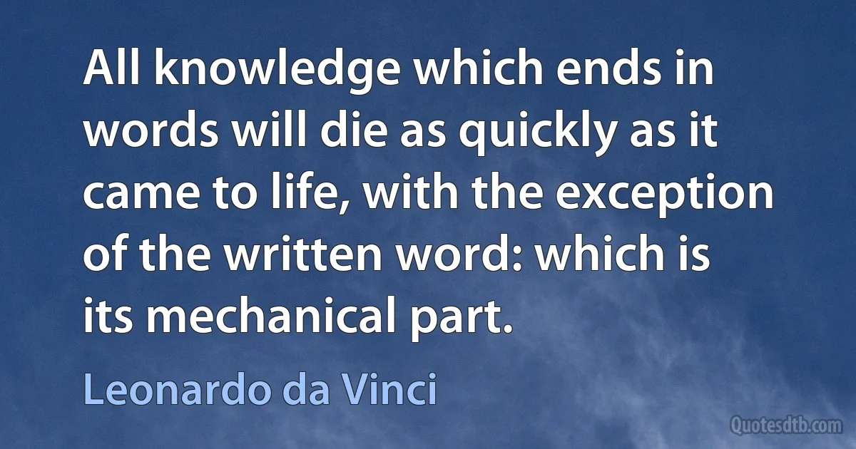 All knowledge which ends in words will die as quickly as it came to life, with the exception of the written word: which is its mechanical part. (Leonardo da Vinci)