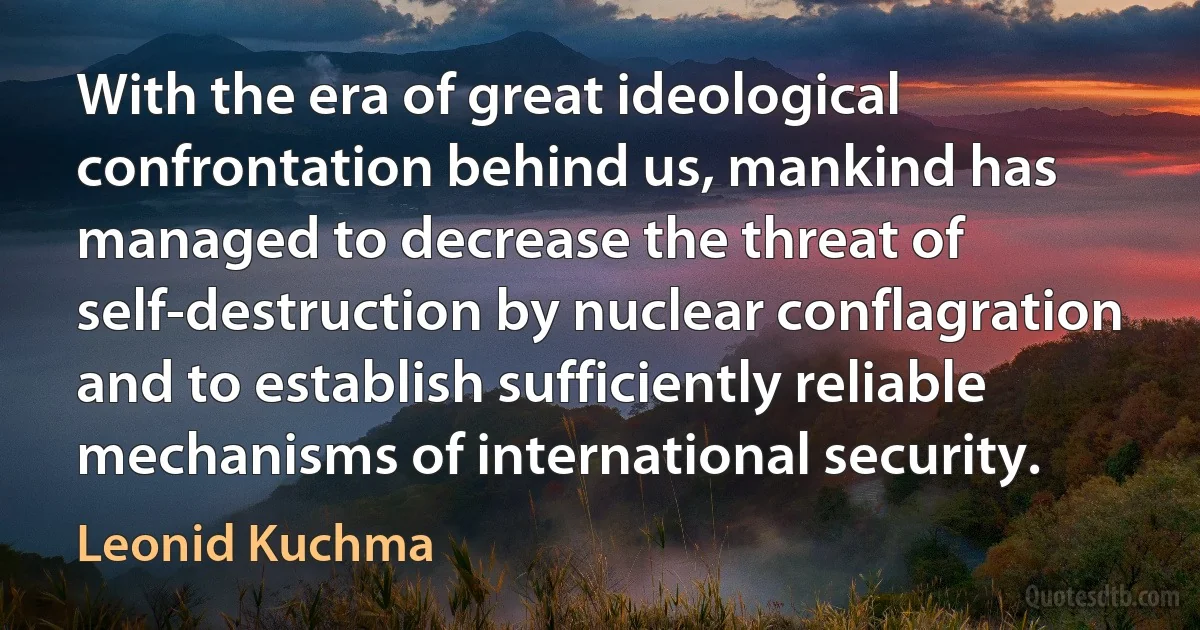 With the era of great ideological confrontation behind us, mankind has managed to decrease the threat of self-destruction by nuclear conflagration and to establish sufficiently reliable mechanisms of international security. (Leonid Kuchma)