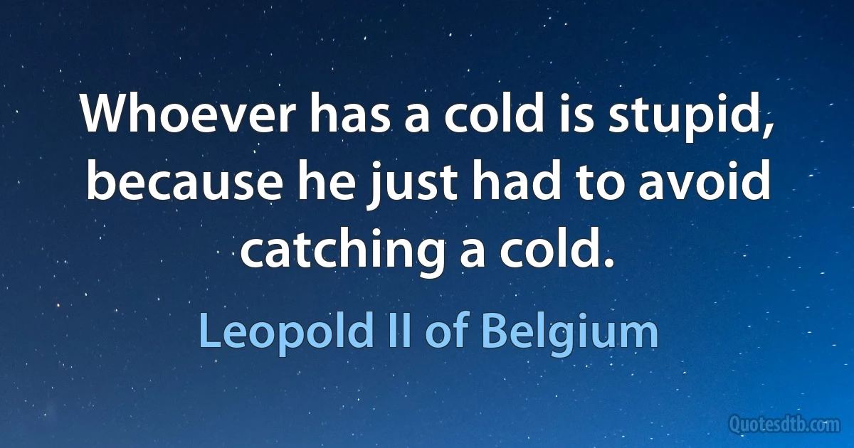 Whoever has a cold is stupid, because he just had to avoid catching a cold. (Leopold II of Belgium)