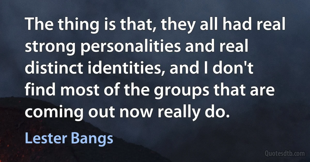 The thing is that, they all had real strong personalities and real distinct identities, and I don't find most of the groups that are coming out now really do. (Lester Bangs)