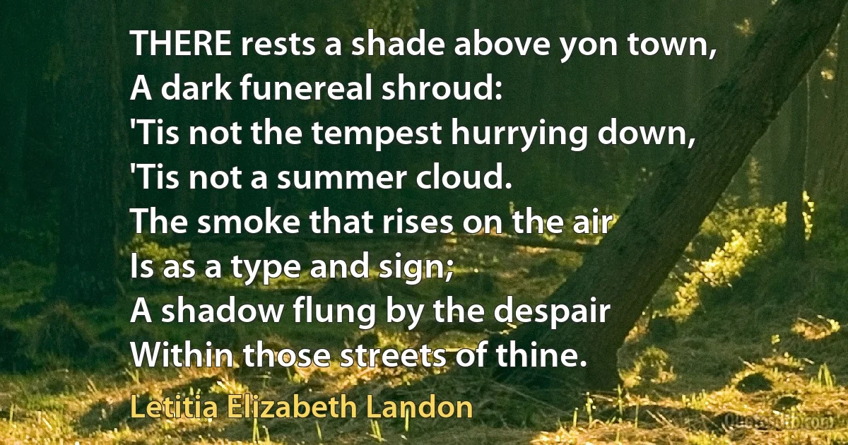 THERE rests a shade above yon town,
A dark funereal shroud:
'Tis not the tempest hurrying down,
'Tis not a summer cloud.
The smoke that rises on the air
Is as a type and sign;
A shadow flung by the despair
Within those streets of thine. (Letitia Elizabeth Landon)