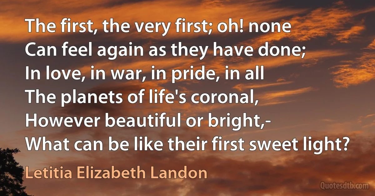 The first, the very first; oh! none
Can feel again as they have done;
In love, in war, in pride, in all
The planets of life's coronal,
However beautiful or bright,-
What can be like their first sweet light? (Letitia Elizabeth Landon)