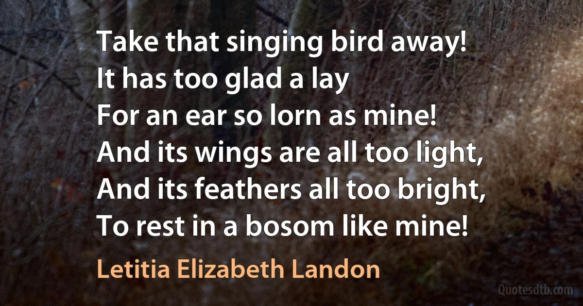 Take that singing bird away!
It has too glad a lay
For an ear so lorn as mine!
And its wings are all too light,
And its feathers all too bright,
To rest in a bosom like mine! (Letitia Elizabeth Landon)