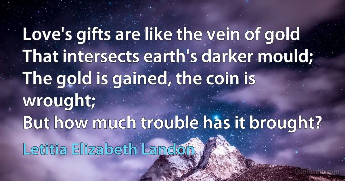 Love's gifts are like the vein of gold
That intersects earth's darker mould;
The gold is gained, the coin is wrought;
But how much trouble has it brought? (Letitia Elizabeth Landon)