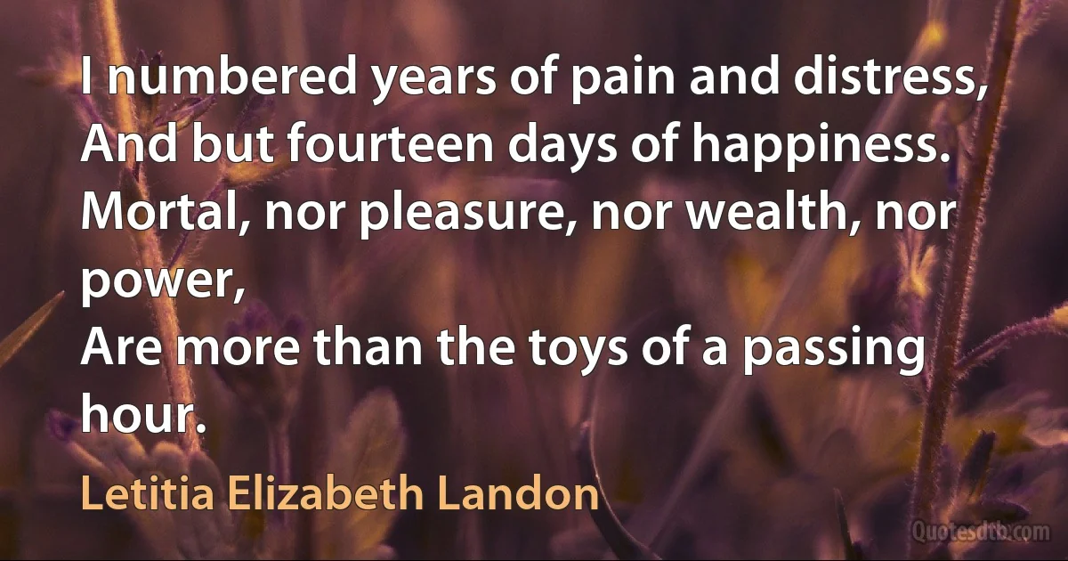 I numbered years of pain and distress,
And but fourteen days of happiness.
Mortal, nor pleasure, nor wealth, nor power,
Are more than the toys of a passing hour. (Letitia Elizabeth Landon)