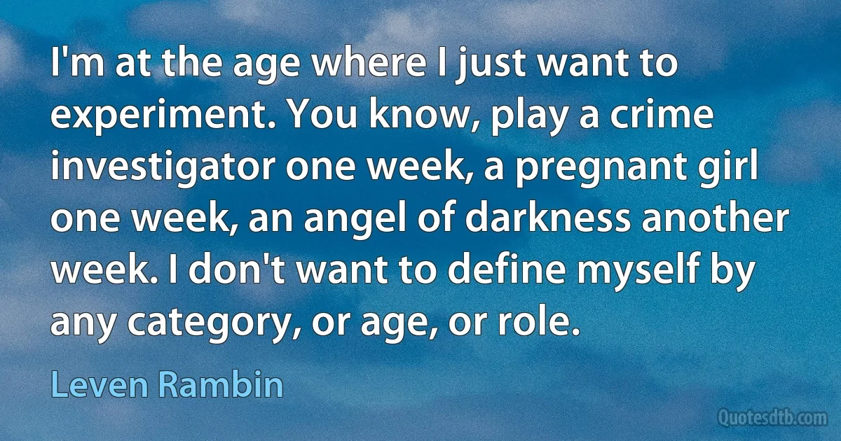 I'm at the age where I just want to experiment. You know, play a crime investigator one week, a pregnant girl one week, an angel of darkness another week. I don't want to define myself by any category, or age, or role. (Leven Rambin)