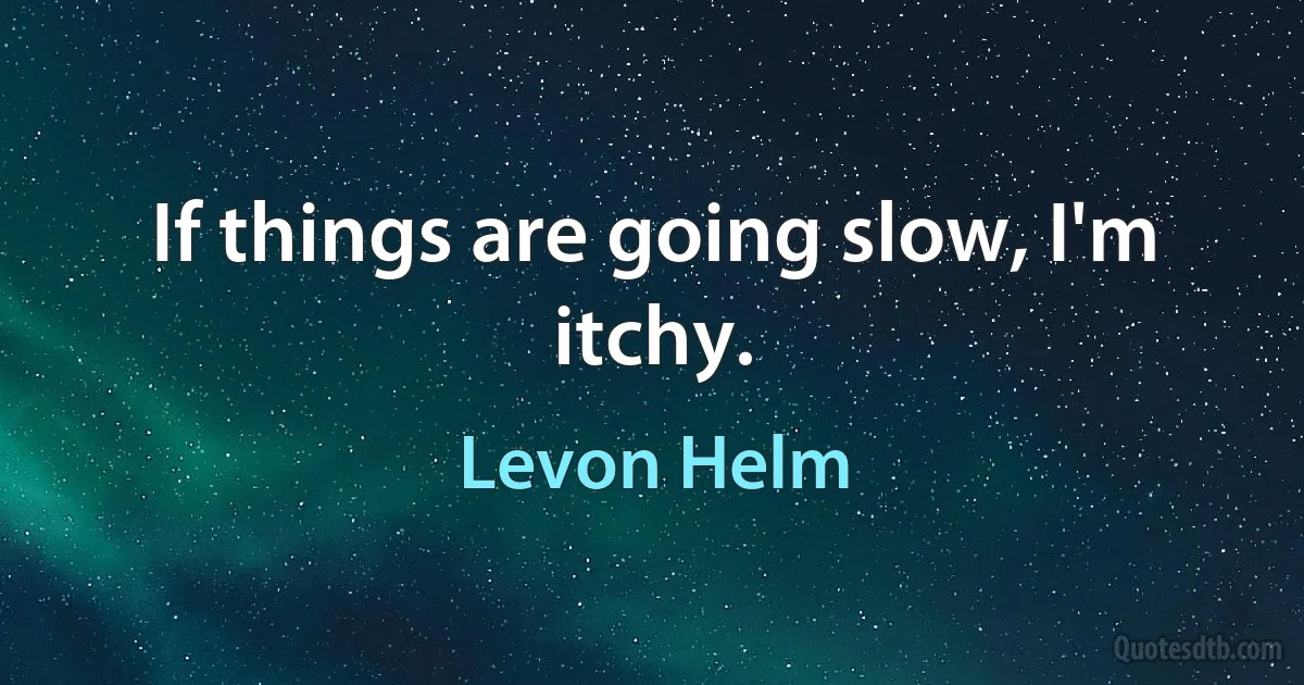 If things are going slow, I'm itchy. (Levon Helm)