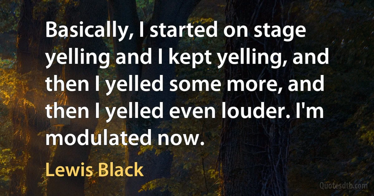 Basically, I started on stage yelling and I kept yelling, and then I yelled some more, and then I yelled even louder. I'm modulated now. (Lewis Black)