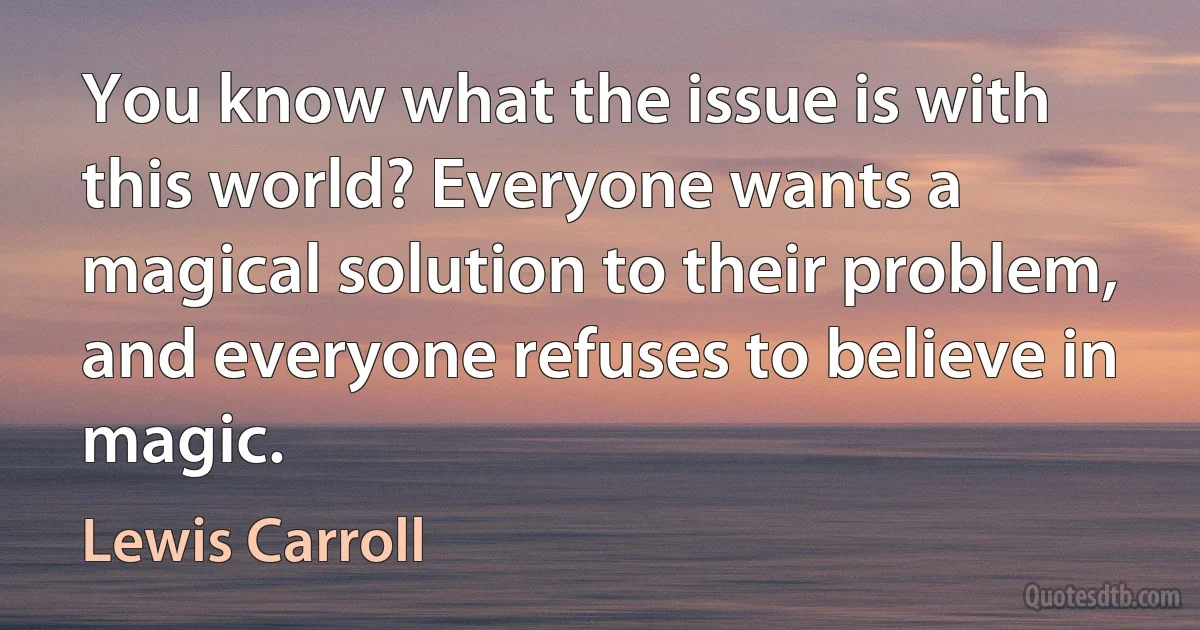 You know what the issue is with this world? Everyone wants a magical solution to their problem, and everyone refuses to believe in magic. (Lewis Carroll)