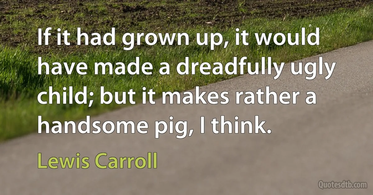 If it had grown up, it would have made a dreadfully ugly child; but it makes rather a handsome pig, I think. (Lewis Carroll)