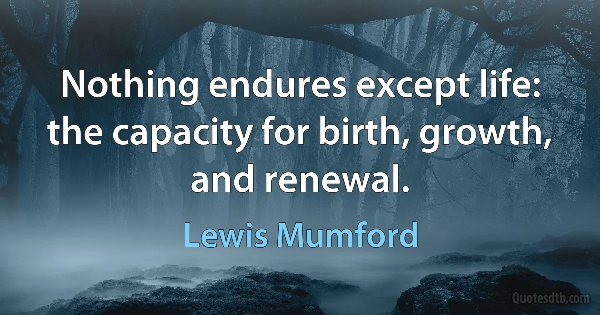 Nothing endures except life: the capacity for birth, growth, and renewal. (Lewis Mumford)