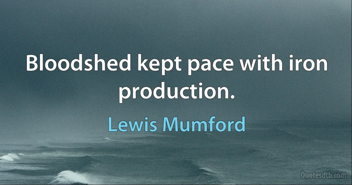 Bloodshed kept pace with iron production. (Lewis Mumford)