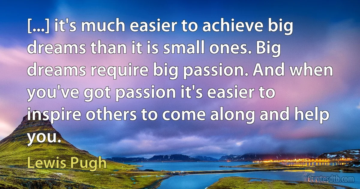 [...] it's much easier to achieve big dreams than it is small ones. Big dreams require big passion. And when you've got passion it's easier to inspire others to come along and help you. (Lewis Pugh)