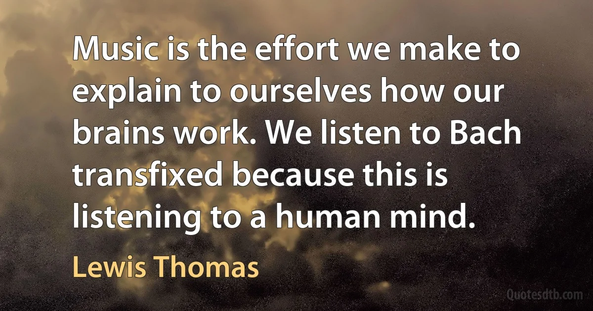 Music is the effort we make to explain to ourselves how our brains work. We listen to Bach transfixed because this is listening to a human mind. (Lewis Thomas)