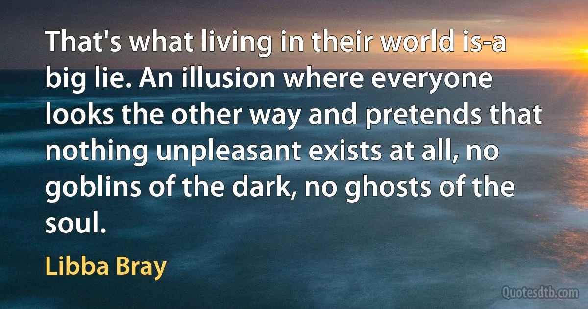 That's what living in their world is-a big lie. An illusion where everyone looks the other way and pretends that nothing unpleasant exists at all, no goblins of the dark, no ghosts of the soul. (Libba Bray)